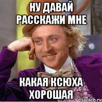 ну давай расскажи мне какая ксюха хорошая