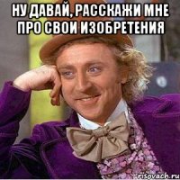 НУ ДАВАЙ, РАССКАЖИ МНЕ ПРО СВОИ ИЗОБРЕТЕНИЯ 