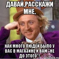 Давай,расскажи мне, как много людей было у вас в магазине и вам "не до этого"!