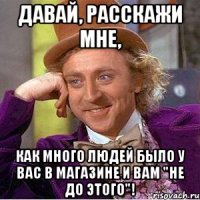 Давай, расскажи мне, как много людей было у вас в магазине и вам "не до этого"!