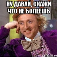 НУ ДАВАЙ, СКАЖИ ЧТО НЕ БОЛЕЕШЬ 