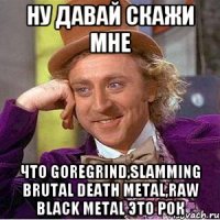 ну давай скажи мне что goregrind,slamming brutal death metal,raw black metal это РОК