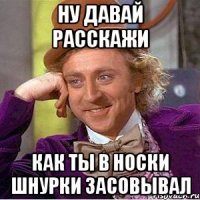 Ну давай расскажи Как ты в носки шнурки засовывал