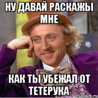 ну давай раскажы мне как ты убежал от тетерука