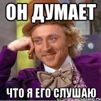он думает что я его слушаю