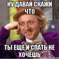 Ну давай скажи что ты еще и спать не хочешь