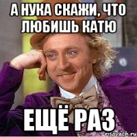 а нука скажи, что любишь Катю ещё раз