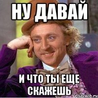 ну давай и что ты еще скажешь