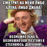 смотрит на меня либо Алёна, либо Диана, возможно лена, а возможно оля, поэтому я стесняюсь, девчонки!