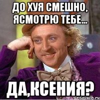 До хуя смешно, ясмотрю тебе... Да,Ксения?