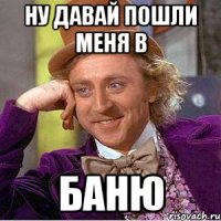 ну давай пошли меня в баню
