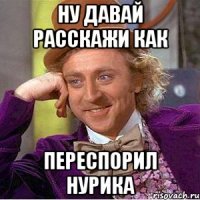 Ну давай расскажи как переспорил нурика