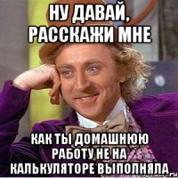 НУ ДАВАЙ, РАССКАЖИ МНЕ КАК ТЫ ДОМАШНЮЮ РАБОТУ НЕ НА КАЛЬКУЛЯТОРЕ ВЫПОЛНЯЛА