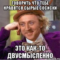 говорить что тебе нравятся сырые сосиски это как-то двусмысленно