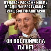 ну давай раскажи моему младшему брату как ты учишься гуманитарий он всё поймёт а ты нет