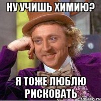 ну учишь химию? я тоже люблю рисковать