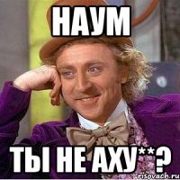 Наум ты не аху**?