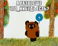 А РАЗВЕ ЕЩЕ ЧТО_НИБУДЬ ЕСТЬ? 