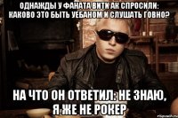 Однажды у фаната Вити АК спросили: каково это быть уебаном и слушать говно? На что он ответил: не знаю, я же не рокер