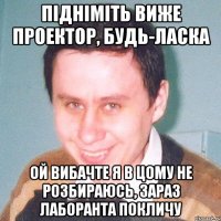 підніміть виже проектор, будь-ласка Ой вибачте я в цому не розбираюсь, зараз лаборанта покличу