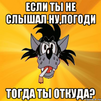 Если ты не слышал Ну,Погоди Тогда ты откуда?