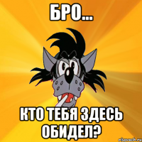 Бро... Кто тебя здесь обидел?