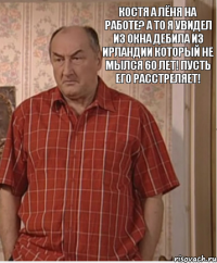 Костя а Лёня на работе? А то я увидел из окна дебила из Ирландии который не мылся 60 лет! Пусть его расстреляет!