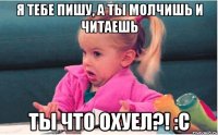 я тебе пишу, а ты молчишь и читаешь ты что охуел?! :с