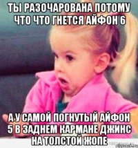 ты разочарована потому что что гнется айфон 6 а у самой погнутый айфон 5 в заднем кармане джинс на толстой жопе