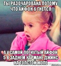 ты разочарована потому что айфон 6 гнется а у самой погнутый айфон 5 в заднем кармане джинс на толстой жопе