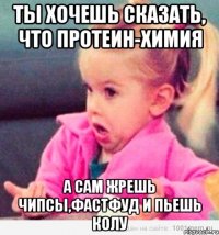 Ты хочешь сказать, что протеин-химия А сам жрешь чипсы,фастфуд и пьешь колу