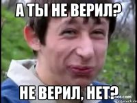 А ты не верил? Не верил, нет?