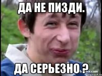 да не пизди. да серьезно ?