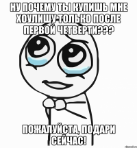 Ну почему ты купишь мне Хоулишу только после первой четверти??? Пожалуйста, подари сейчас!