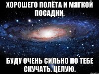 Хорошего полёта и мягкой посадки. Буду очень сильно по тебе скучать. ЦЕЛУЮ.