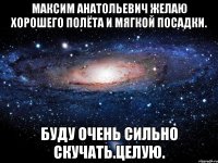 Максим Анатольевич желаю хорошего полёта и мягкой посадки. Буду очень сильно скучать.ЦЕЛУЮ.