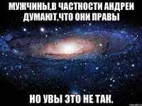 Мужчины,в частности Андреи думают,что они правы Но увы это не так.