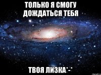 только Я смогу дождаться тебя твоя Лизка*-*