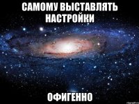 САМОМУ ВЫСТАВЛЯТЬ НАСТРОЙКИ ОФИГЕННО