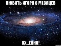 Любить Игоря 6 месяцев Ох...енно!