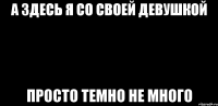 А здесь я со своей девушкой ПРОСТО ТЕМНО НЕ МНОГО