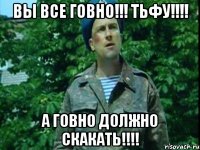 Вы все ГОВНО!!! ТЬФУ!!!! А ГОВНО ДОЛЖНО СКАКАТЬ!!!!