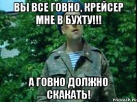 Вы все ГОВНО, крейсер мне в бухту!!! А ГОВНО должно СКАКАТЬ!