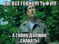 Вы все ГОВНО!!! Тьфу!!! А ГОВНО должно СКАКАТЬ!