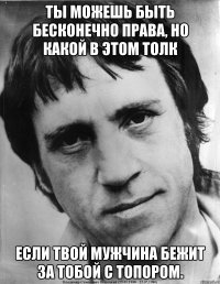 Ты можешь быть бесконечно права, но какой в этом толк если твой мужчина бежит за тобой с топором.
