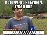 Потому что не будет у тебя 5 лвл АХАХАХХАХАХААХАХАХАХ