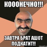 Кооонечно!!! Завтра брат Ашот подкатит!!
