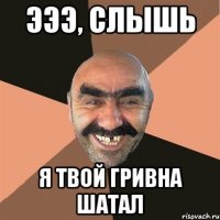 эээ, слышь я твой гривна шатал