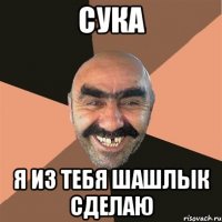 Сука Я из тебя шашлык сделаю
