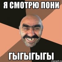 Я СМОТРЮ ПОНИ ГЫГЫГЫГЫ